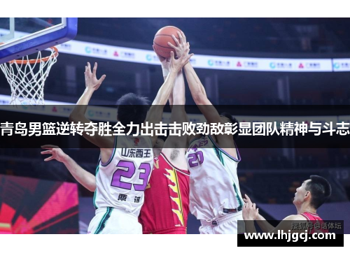 青岛男篮逆转夺胜全力出击击败劲敌彰显团队精神与斗志