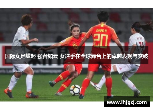 国际女足崛起 强者如云 女选手在全球舞台上的卓越表现与突破
