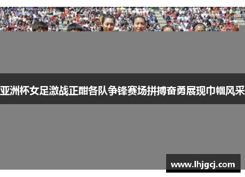 亚洲杯女足激战正酣各队争锋赛场拼搏奋勇展现巾帼风采