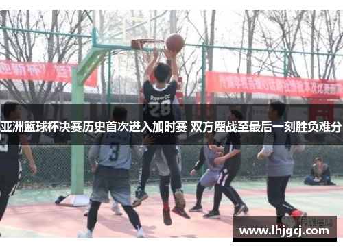 亚洲篮球杯决赛历史首次进入加时赛 双方鏖战至最后一刻胜负难分