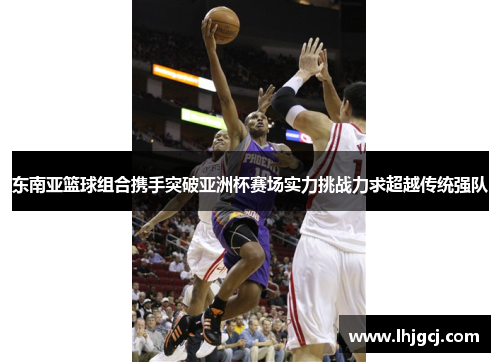 东南亚篮球组合携手突破亚洲杯赛场实力挑战力求超越传统强队