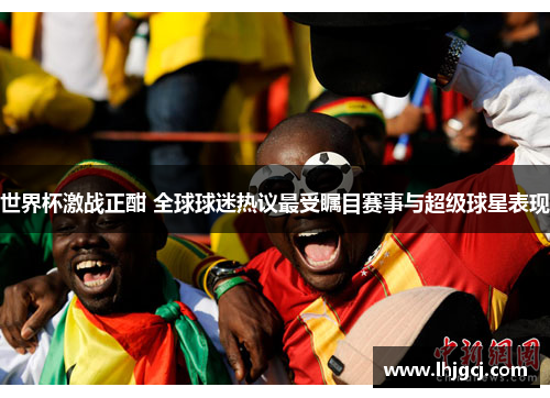 世界杯激战正酣 全球球迷热议最受瞩目赛事与超级球星表现
